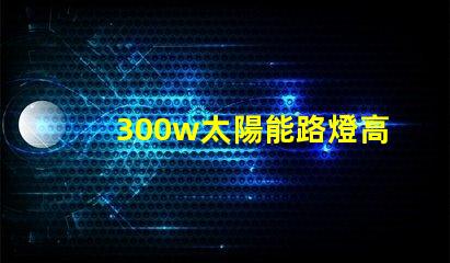300w太陽能路燈高效能與節能的完美結合,您準備好了嗎