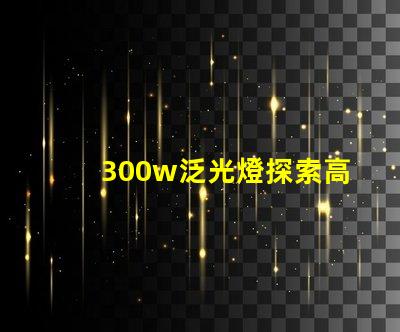 300w泛光燈探索高效照明解決方案的潛力