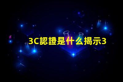 3C認證是什么揭示3C認證的真正意義和影響