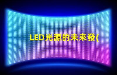 LED光源的未來發(fā)展趨勢是什么探索LED光源的技術(shù)進(jìn)步與應(yīng)用潛力