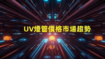 UV燈管價格市場趨勢與成本分析,你準備好采購了嗎