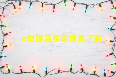a型應急照明燈具了解選購a型應急照明燈具的關鍵要素