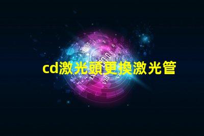 cd激光頭更換激光管確保光源效率提升的關鍵步驟