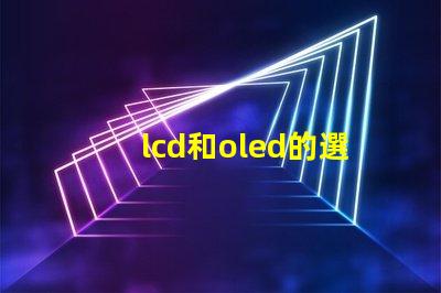 lcd和oled的選擇,哪種技術更適合你的項目LCD與OLED技術對比分析