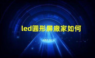 led圓形屏廠家如何選擇最具性價(jià)比的圓形屏生產(chǎn)商