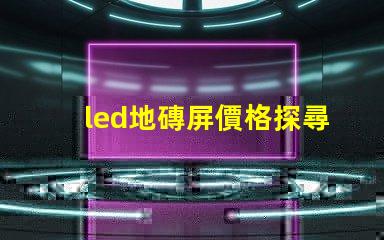 led地磚屏價格探尋高性價比的地磚屏選擇