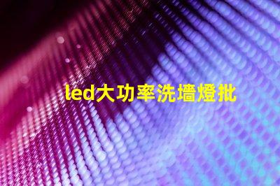 led大功率洗墻燈批發如何選擇高效且經濟的供應商