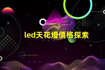 led天花燈價格探索市場最優報價與性價比