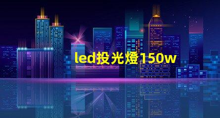 led投光燈150w價格揭示市場最優(yōu)選擇與隱藏費用