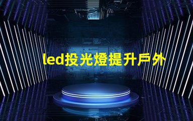 led投光燈提升戶外照明效果的秘密武器