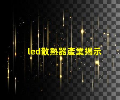 led散熱器產業揭示產業潛力與技術挑戰