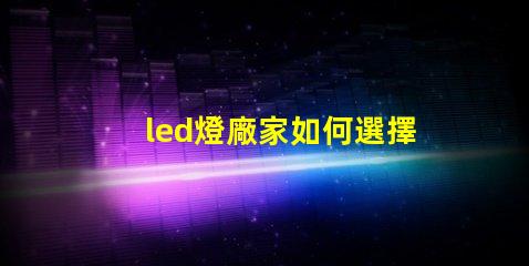 led燈廠家如何選擇高質(zhì)量LED燈制造商