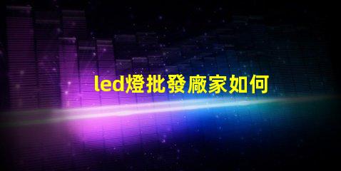 led燈批發廠家如何選擇最具性價比的合作伙伴