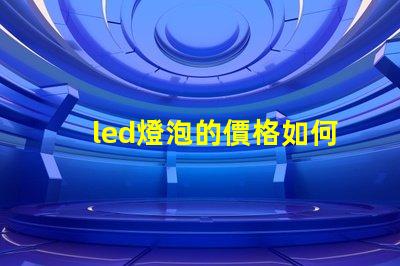 led燈泡的價格如何選擇性價比最高的LED燈泡