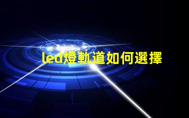 led燈軌道如何選擇最適合的LED燈軌道系統(tǒng)