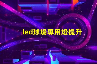 led球場專用燈提升運動表現的最佳照明選擇