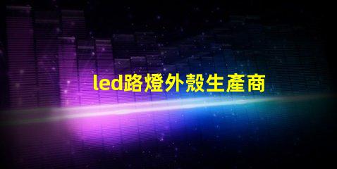 led路燈外殼生產商如何選擇優質的LED路燈外殼供應商