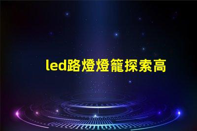 led路燈燈籠探索高效節能的未來照明解決方案
