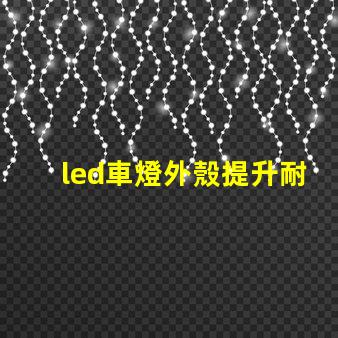 led車燈外殼提升耐用性的創(chuàng)新設(shè)計