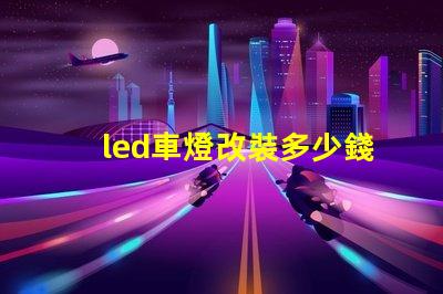 led車燈改裝多少錢揭示LED車燈改裝的真實費用