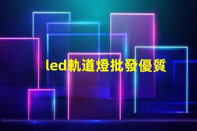 led軌道燈批發優質采購渠道揭秘,如何選擇最佳供貨商