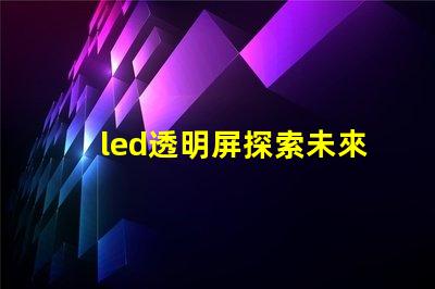 led透明屏探索未來展示技術的無縫之選
