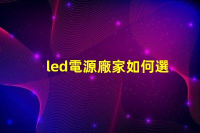 led電源廠家如何選擇優(yōu)質LED電源供應商