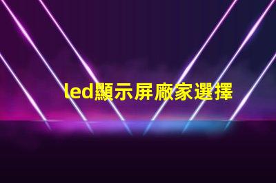 led顯示屏廠家選擇最佳供應商的關鍵因素是什么