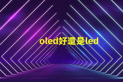oled好還是led的屏幕好深入比較OLED與LED屏幕的優勢與劣勢