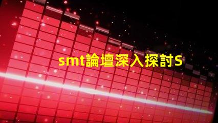 smt論壇深入探討SMT技術的最佳平臺