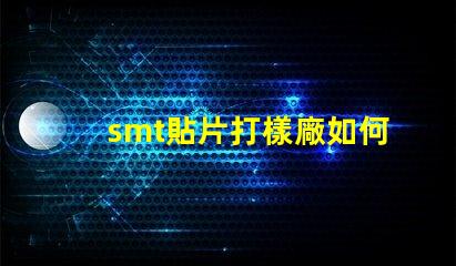 smt貼片打樣廠如何選擇高效可靠的供應商
