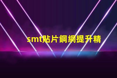smt貼片鋼網提升精度的關鍵工具為何不可忽視