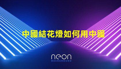 中國結花燈如何用中國結花燈提升節日氛圍