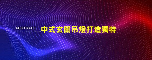 中式玄關吊燈打造獨特家居氛圍的設計秘訣
