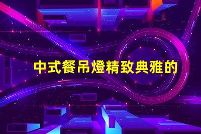 中式餐吊燈精致典雅的餐廳照明選擇,你準備好了嗎