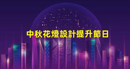 中秋花燈設計提升節日氛圍的獨特創意方案