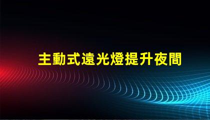 主動式遠光燈提升夜間駕駛安全性的智能科技