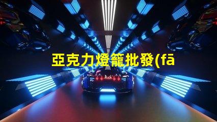 亞克力燈籠批發(fā)如何選擇優(yōu)質供應商以降低成本