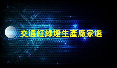 交通紅綠燈生產廠家選擇最佳供應商的關鍵因素是什么