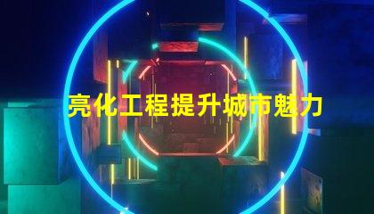 亮化工程提升城市魅力的關鍵策略