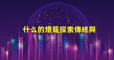 什么的燈籠探索傳統與現代燈籠設計的魅力