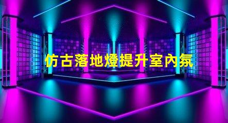 仿古落地燈提升室內氛圍的復古選擇,值得投資嗎