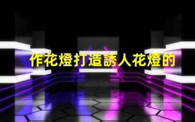 作花燈打造誘人花燈的創(chuàng)意秘訣,你準備好了嗎