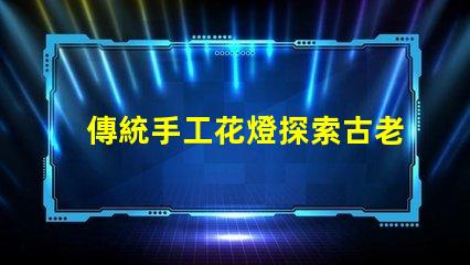 傳統手工花燈探索古老工藝背后的藝術魅力