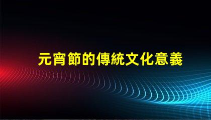 元宵節的傳統文化意義是什么揭開元宵節的歷史與習俗