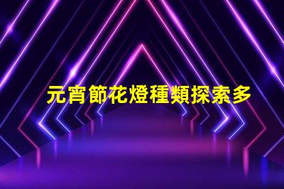元宵節花燈種類探索多樣花燈,點亮節日氛圍
