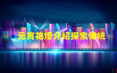 元宵花燈介紹探索傳統(tǒng)文化中的燈籠藝術(shù)