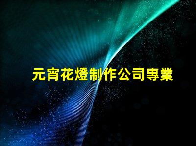 元宵花燈制作公司專業(yè)定制花燈的選擇指南