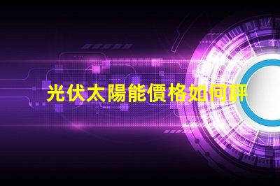 光伏太陽能價格如何評估并優化投資回報