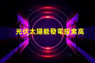 光伏太陽能發電探索高效能解決方案,降低能源成本